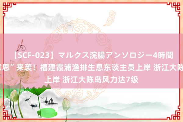 【SCF-023】マルクス浣腸アンソロジー4時間 台风“格好意思”来袭！福建霞浦渔排生息东谈主员上岸 浙江大陈岛风力达7级