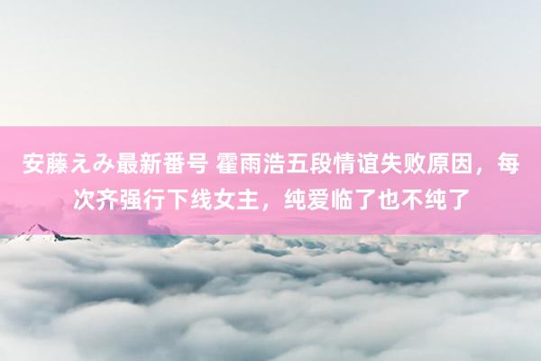 安藤えみ最新番号 霍雨浩五段情谊失败原因，每次齐强行下线女主，纯爱临了也不纯了