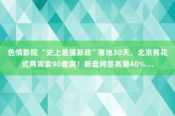 色情影院 “史上最强新政”落地30天，北京有花式两周卖90套房！新盘网签高潮40%…