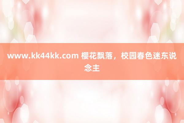 www.kk44kk.com 樱花飘落，校园春色迷东说念主