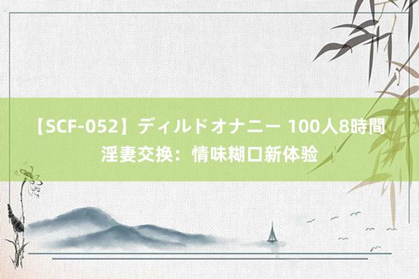 【SCF-052】ディルドオナニー 100人8時間 淫妻交换：情味糊口新体验