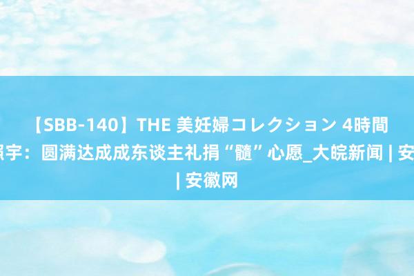 【SBB-140】THE 美妊婦コレクション 4時間 杨照宇：圆满达成成东谈主礼捐“髓”心愿_大皖新闻 | 安徽网