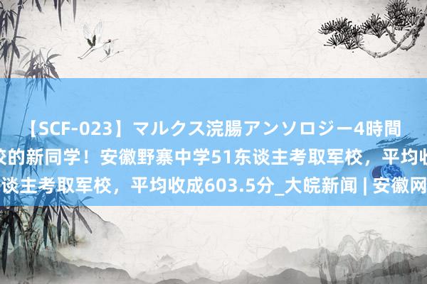 【SCF-023】マルクス浣腸アンソロジー4時間 国防部狠恶接待考入军校的新同学！安徽野寨中学51东谈主考取军校，平均收成603.5分_大皖新闻 | 安徽网