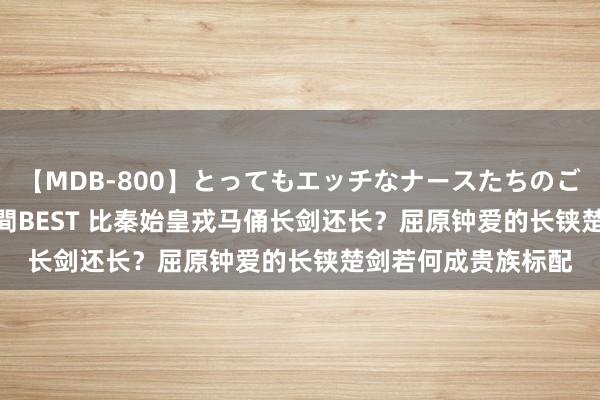 【MDB-800】とってもエッチなナースたちのご奉仕SEX 30人4時間BEST 比秦始皇戎马俑长剑还长？屈原钟爱的长铗楚剑若何成贵族标配