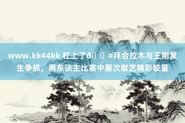 www.kk44kk 杠上了?拜合拉木与王刚发生争抓，两东谈主比赛中屡次献艺精彩较量