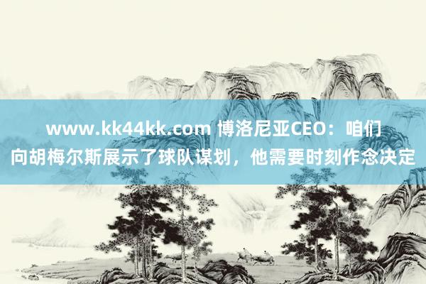 www.kk44kk.com 博洛尼亚CEO：咱们向胡梅尔斯展示了球队谋划，他需要时刻作念决定