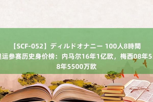 【SCF-052】ディルドオナニー 100人8時間 德转列奥运参赛历史身价榜：内马尔16年1亿欧，梅西08年5500万欧