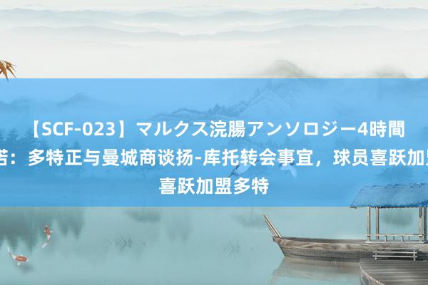 【SCF-023】マルクス浣腸アンソロジー4時間 罗马诺：多特正与曼城商谈扬-库托转会事宜，球员喜跃加盟多特