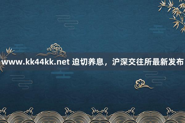 www.kk44kk.net 迫切养息，沪深交往所最新发布