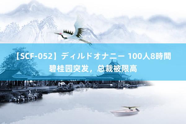 【SCF-052】ディルドオナニー 100人8時間 碧桂园突发，总裁被限高