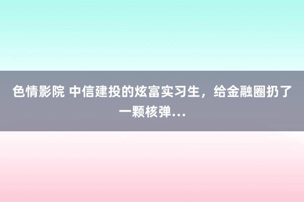 色情影院 中信建投的炫富实习生，给金融圈扔了一颗核弹…