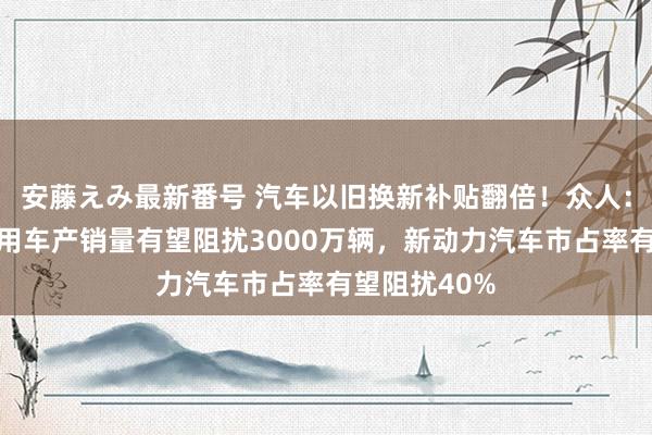 安藤えみ最新番号 汽车以旧换新补贴翻倍！众人：预测本年乘用车产销量有望阻扰3000万辆，新动力汽车市占率有望阻扰40%