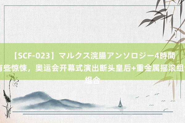 【SCF-023】マルクス浣腸アンソロジー4時間 有些惊悚，奥运会开幕式演出断头皇后+重金属摇滚组合