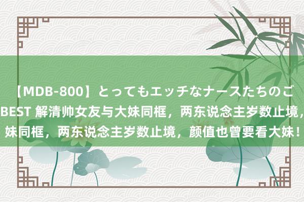 【MDB-800】とってもエッチなナースたちのご奉仕SEX 30人4時間BEST 解清帅女友与大妹同框，两东说念主岁数止境，颜值也曾要看大妹！