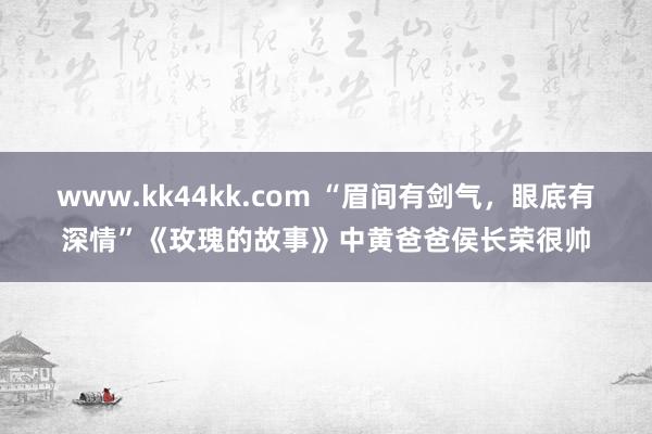 www.kk44kk.com “眉间有剑气，眼底有深情”《玫瑰的故事》中黄爸爸侯长荣很帅