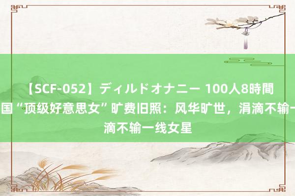 【SCF-052】ディルドオナニー 100人8時間 11位民国“顶级好意思女”旷费旧照：风华旷世，涓滴不输一线女星