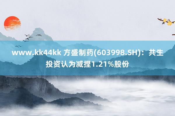 www.kk44kk 方盛制药(603998.SH)：共生投资认为减捏1.21%股份