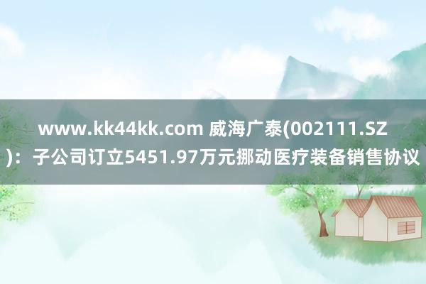 www.kk44kk.com 威海广泰(002111.SZ)：子公司订立5451.97万元挪动医疗装备销售协议