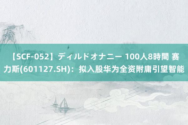 【SCF-052】ディルドオナニー 100人8時間 赛力斯(601127.SH)：拟入股华为全资附庸引望智能