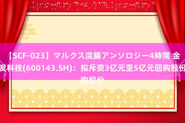 【SCF-023】マルクス浣腸アンソロジー4時間 金发科技(600143.SH)：拟斥资3亿元至5亿元回购股份