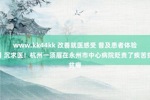 www.kk44kk 改善就医感受 普及患者体验⑮丨沉求医！杭州一须眉在永州市中心病院贬责了疾苦贫瘠