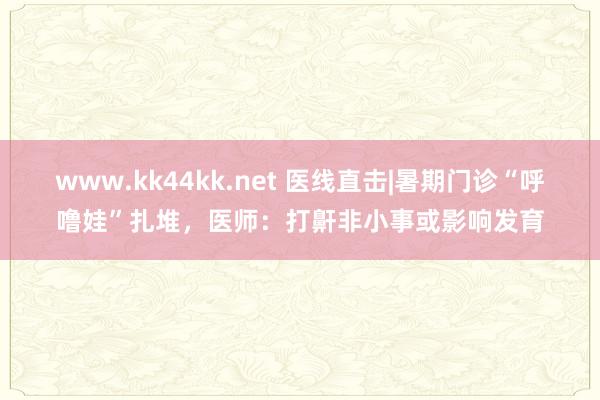 www.kk44kk.net 医线直击|暑期门诊“呼噜娃”扎堆，医师：打鼾非小事或影响发育