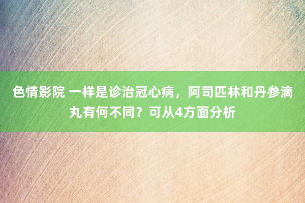 色情影院 一样是诊治冠心病，阿司匹林和丹参滴丸有何不同？可从4方面分析