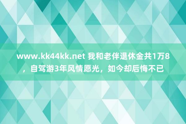 www.kk44kk.net 我和老伴退休金共1万8，自驾游3年风情愿光，如今却后悔不已