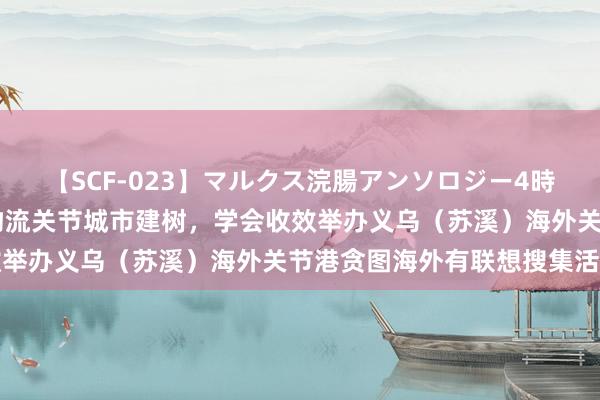 【SCF-023】マルクス浣腸アンソロジー4時間 学会组织︱助推国度物流关节城市建树，学会收效举办义乌（苏溪）海外关节港贪图海外有联想搜集活动