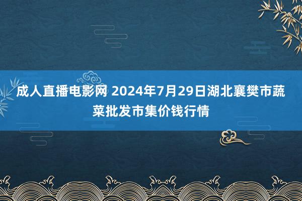 成人直播电影网 2024年7月29日湖北襄樊市蔬菜批发市集价钱行情