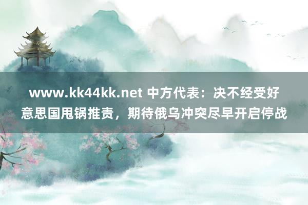 www.kk44kk.net 中方代表：决不经受好意思国甩锅推责，期待俄乌冲突尽早开启停战