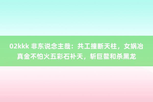 02kkk 非东说念主哉：共工撞断天柱，女娲冶真金不怕火五彩石补天，斩巨鳌和杀黑龙