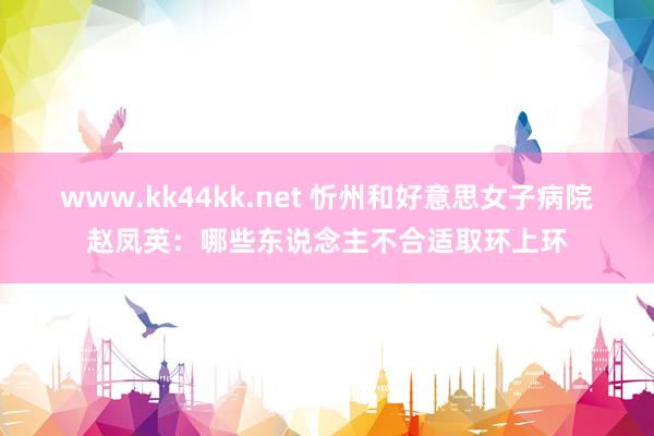 www.kk44kk.net 忻州和好意思女子病院赵凤英：哪些东说念主不合适取环上环