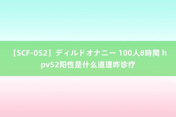 【SCF-052】ディルドオナニー 100人8時間 hpv52阳性是什么道理咋诊疗