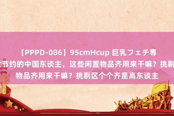 【PPPD-086】95cmHcup 巨乳フェチ専用ソープ SARA 一世节约的中国东谈主，这些闲置物品齐用来干嘛？挑剔区个个齐是高东谈主