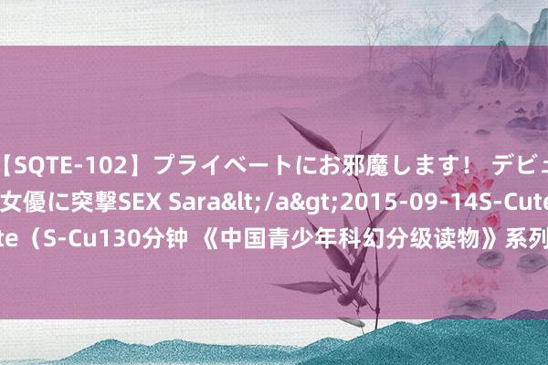 【SQTE-102】プライベートにお邪魔します！ デビューしたてのAV女優に突撃SEX Sara</a>2015-09-14S-Cute&$S-Cute（S-Cu130分钟 《中国青少年科幻分级读物》系列面市 给中小学生们带来一场科幻盛宴