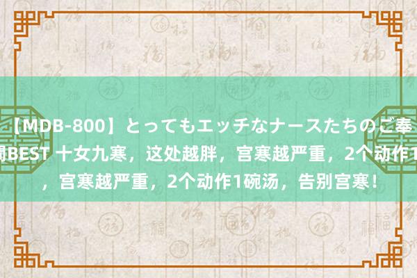 【MDB-800】とってもエッチなナースたちのご奉仕SEX 30人4時間BEST 十女九寒，这处越胖，宫寒越严重，2个动作1碗汤，告别宫寒！