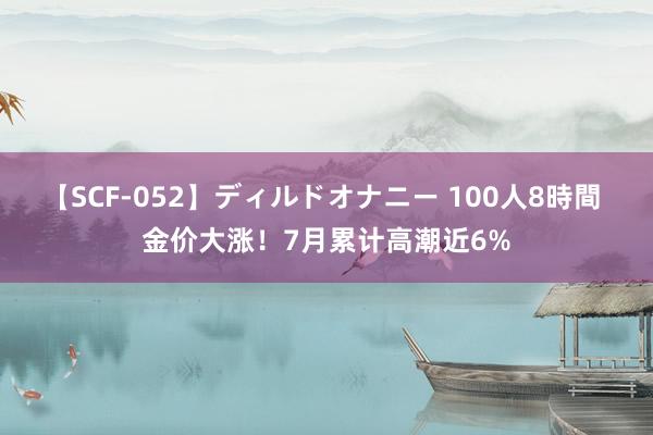 【SCF-052】ディルドオナニー 100人8時間 金价大涨！7月累计高潮近6%