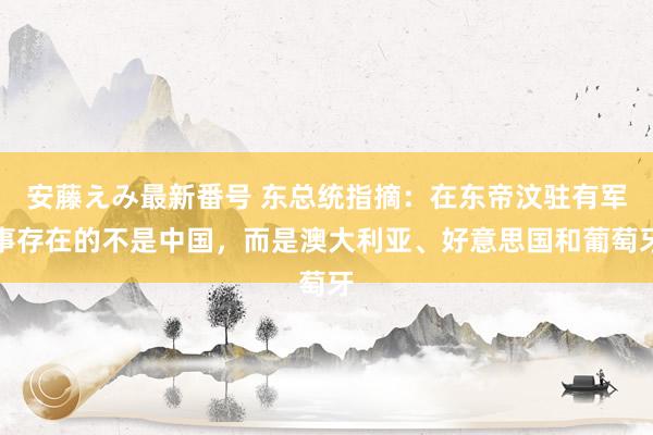 安藤えみ最新番号 东总统指摘：在东帝汶驻有军事存在的不是中国，而是澳大利亚、好意思国和葡萄牙