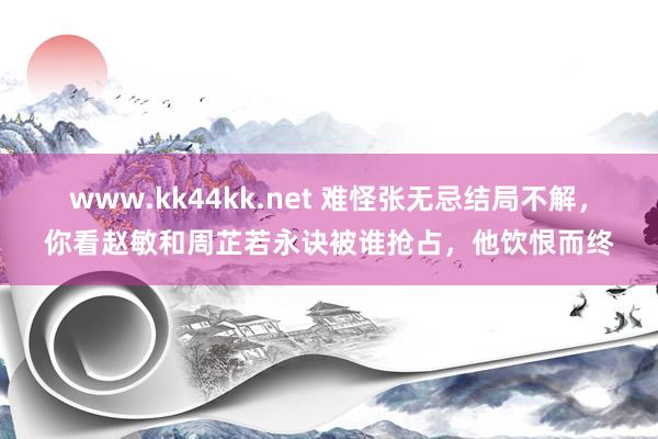 www.kk44kk.net 难怪张无忌结局不解，你看赵敏和周芷若永诀被谁抢占，他饮恨而终