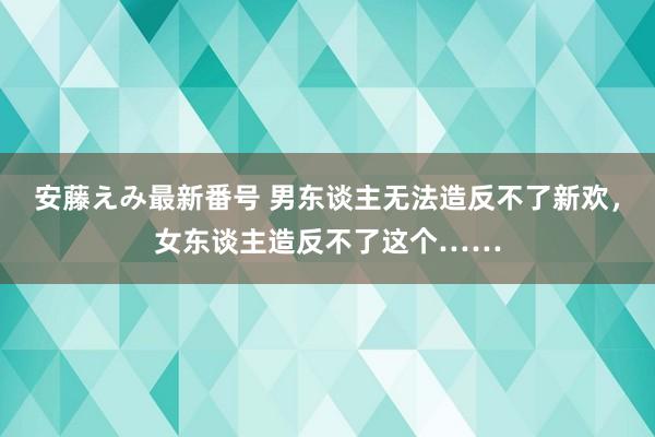 安藤えみ最新番号 男东谈主无法造反不了新欢，女东谈主造反不了这个……