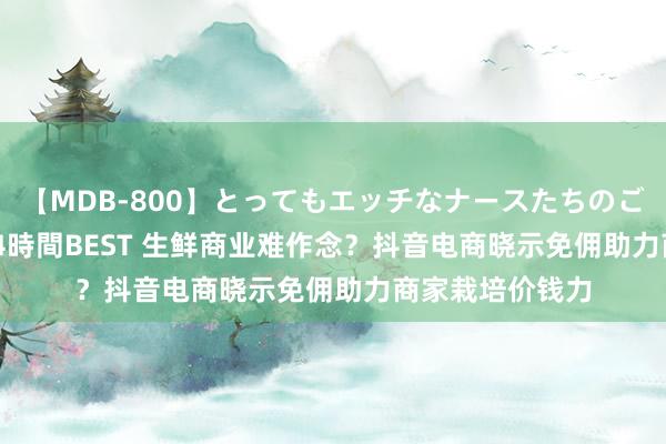 【MDB-800】とってもエッチなナースたちのご奉仕SEX 30人4時間BEST 生鲜商业难作念？抖音电商晓示免佣助力商家栽培价钱力