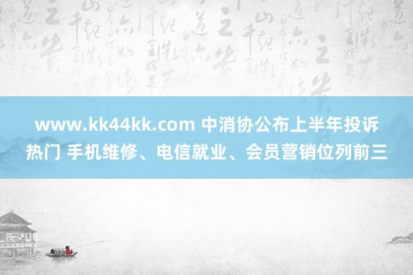 www.kk44kk.com 中消协公布上半年投诉热门 手机维修、电信就业、会员营销位列前三