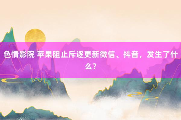 色情影院 苹果阻止斥逐更新微信、抖音，发生了什么？