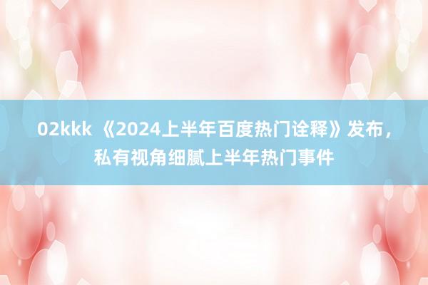 02kkk 《2024上半年百度热门诠释》发布，私有视角细腻上半年热门事件