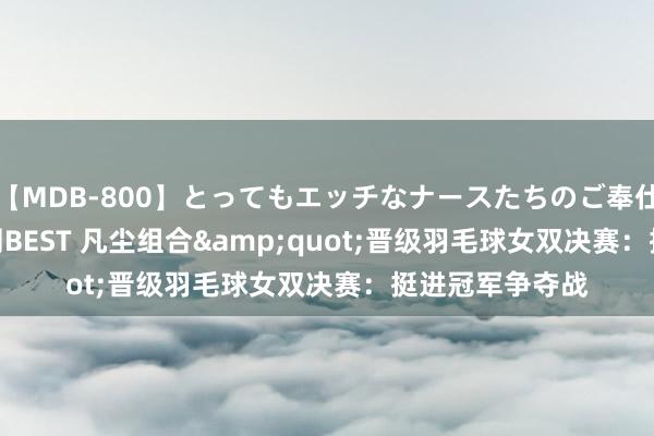 【MDB-800】とってもエッチなナースたちのご奉仕SEX 30人4時間BEST 凡尘组合&quot;晋级羽毛球女双决赛：挺进冠军争夺战