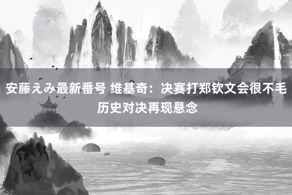 安藤えみ最新番号 维基奇：决赛打郑钦文会很不毛 历史对决再现悬念