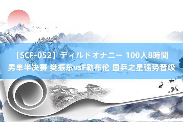 【SCF-052】ディルドオナニー 100人8時間 男单半决赛 樊振东vsF勒布伦 国乒之星强势晋级