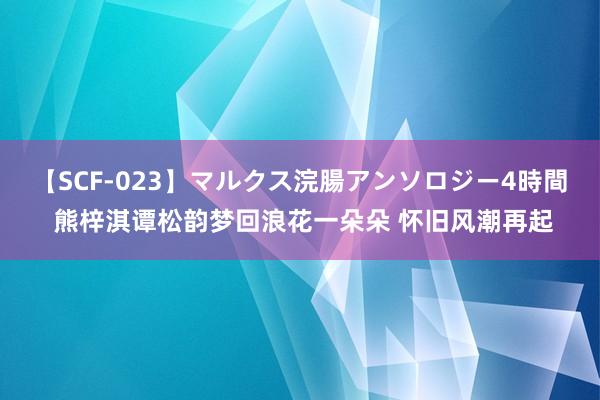 【SCF-023】マルクス浣腸アンソロジー4時間 熊梓淇谭松韵梦回浪花一朵朵 怀旧风潮再起