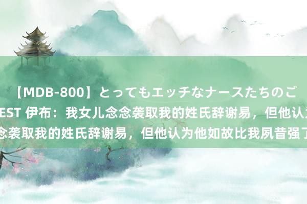 【MDB-800】とってもエッチなナースたちのご奉仕SEX 30人4時間BEST 伊布：我女儿念念袭取我的姓氏辞谢易，但他认为他如故比我夙昔强了